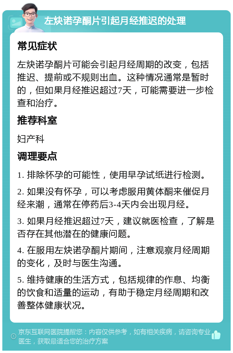 左炔诺孕酮片引起月经推迟的处理 常见症状 左炔诺孕酮片可能会引起月经周期的改变，包括推迟、提前或不规则出血。这种情况通常是暂时的，但如果月经推迟超过7天，可能需要进一步检查和治疗。 推荐科室 妇产科 调理要点 1. 排除怀孕的可能性，使用早孕试纸进行检测。 2. 如果没有怀孕，可以考虑服用黄体酮来催促月经来潮，通常在停药后3-4天内会出现月经。 3. 如果月经推迟超过7天，建议就医检查，了解是否存在其他潜在的健康问题。 4. 在服用左炔诺孕酮片期间，注意观察月经周期的变化，及时与医生沟通。 5. 维持健康的生活方式，包括规律的作息、均衡的饮食和适量的运动，有助于稳定月经周期和改善整体健康状况。