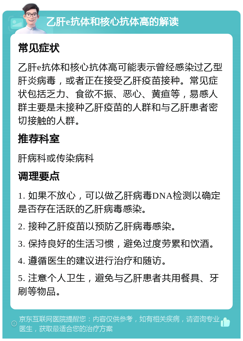 乙肝e抗体和核心抗体高的解读 常见症状 乙肝e抗体和核心抗体高可能表示曾经感染过乙型肝炎病毒，或者正在接受乙肝疫苗接种。常见症状包括乏力、食欲不振、恶心、黄疸等，易感人群主要是未接种乙肝疫苗的人群和与乙肝患者密切接触的人群。 推荐科室 肝病科或传染病科 调理要点 1. 如果不放心，可以做乙肝病毒DNA检测以确定是否存在活跃的乙肝病毒感染。 2. 接种乙肝疫苗以预防乙肝病毒感染。 3. 保持良好的生活习惯，避免过度劳累和饮酒。 4. 遵循医生的建议进行治疗和随访。 5. 注意个人卫生，避免与乙肝患者共用餐具、牙刷等物品。