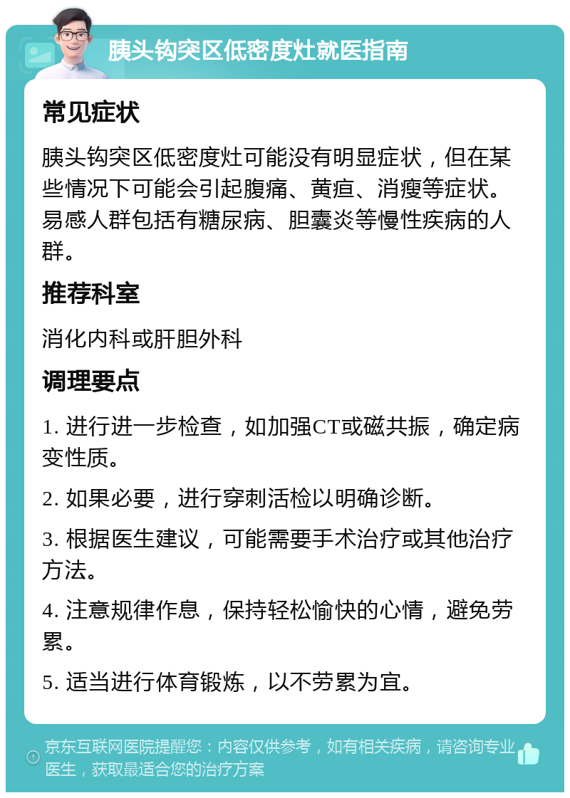 胰头钩突区低密度灶就医指南 常见症状 胰头钩突区低密度灶可能没有明显症状，但在某些情况下可能会引起腹痛、黄疸、消瘦等症状。易感人群包括有糖尿病、胆囊炎等慢性疾病的人群。 推荐科室 消化内科或肝胆外科 调理要点 1. 进行进一步检查，如加强CT或磁共振，确定病变性质。 2. 如果必要，进行穿刺活检以明确诊断。 3. 根据医生建议，可能需要手术治疗或其他治疗方法。 4. 注意规律作息，保持轻松愉快的心情，避免劳累。 5. 适当进行体育锻炼，以不劳累为宜。