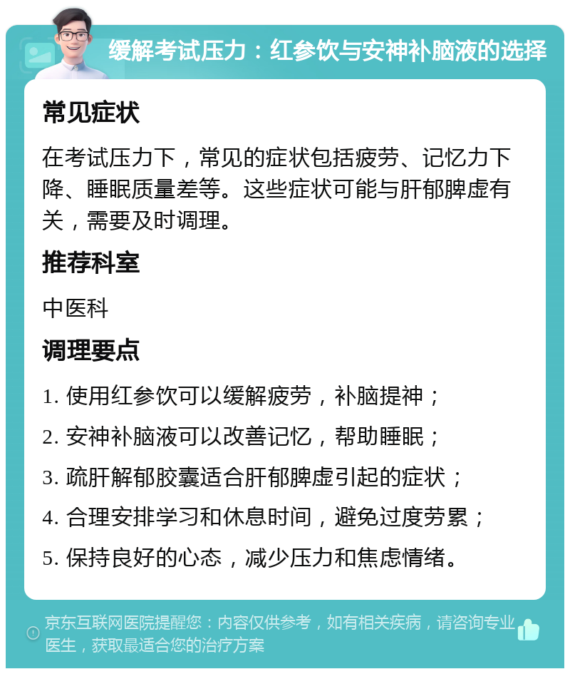 缓解考试压力：红参饮与安神补脑液的选择 常见症状 在考试压力下，常见的症状包括疲劳、记忆力下降、睡眠质量差等。这些症状可能与肝郁脾虚有关，需要及时调理。 推荐科室 中医科 调理要点 1. 使用红参饮可以缓解疲劳，补脑提神； 2. 安神补脑液可以改善记忆，帮助睡眠； 3. 疏肝解郁胶囊适合肝郁脾虚引起的症状； 4. 合理安排学习和休息时间，避免过度劳累； 5. 保持良好的心态，减少压力和焦虑情绪。