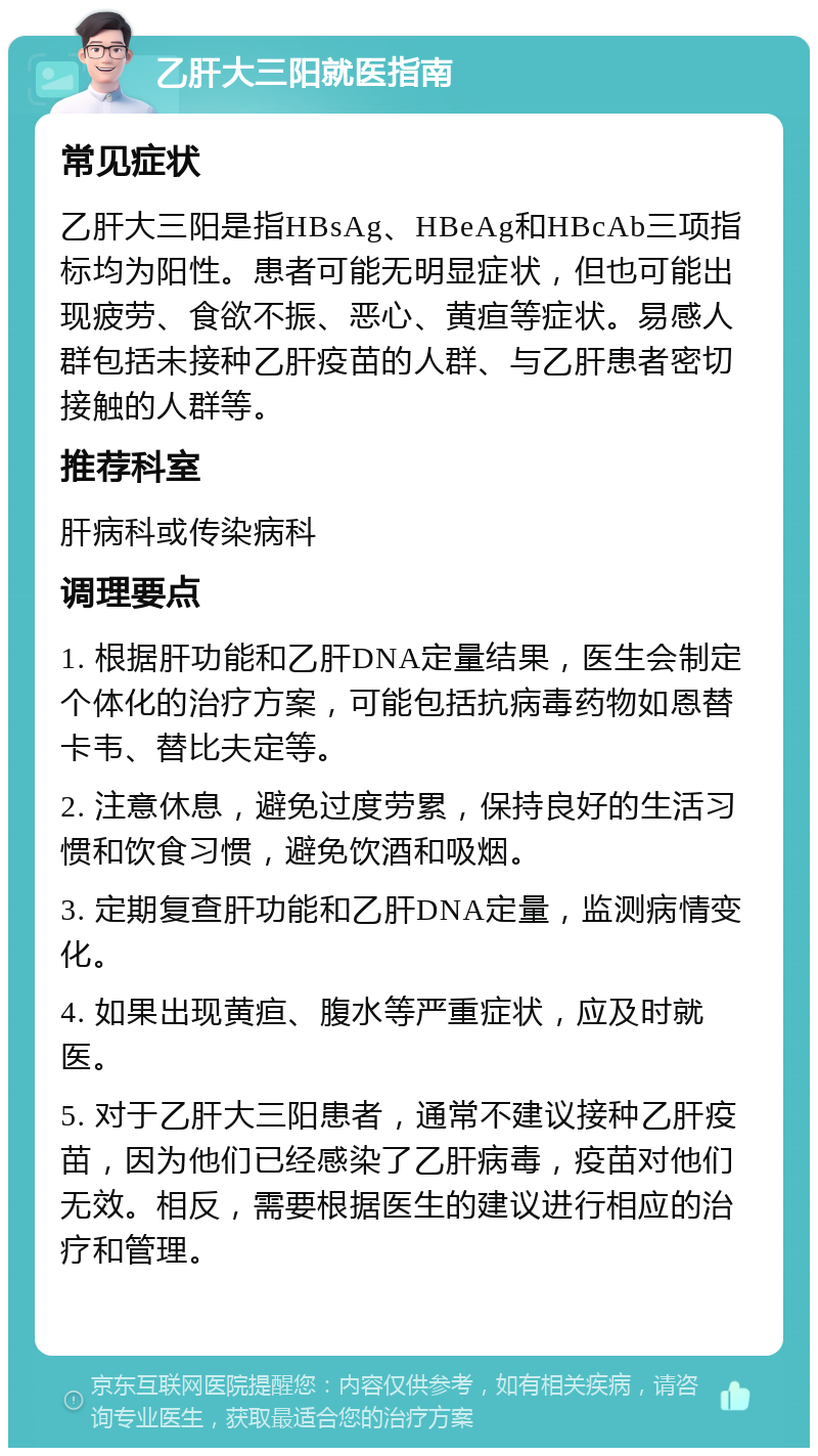 乙肝大三阳就医指南 常见症状 乙肝大三阳是指HBsAg、HBeAg和HBcAb三项指标均为阳性。患者可能无明显症状，但也可能出现疲劳、食欲不振、恶心、黄疸等症状。易感人群包括未接种乙肝疫苗的人群、与乙肝患者密切接触的人群等。 推荐科室 肝病科或传染病科 调理要点 1. 根据肝功能和乙肝DNA定量结果，医生会制定个体化的治疗方案，可能包括抗病毒药物如恩替卡韦、替比夫定等。 2. 注意休息，避免过度劳累，保持良好的生活习惯和饮食习惯，避免饮酒和吸烟。 3. 定期复查肝功能和乙肝DNA定量，监测病情变化。 4. 如果出现黄疸、腹水等严重症状，应及时就医。 5. 对于乙肝大三阳患者，通常不建议接种乙肝疫苗，因为他们已经感染了乙肝病毒，疫苗对他们无效。相反，需要根据医生的建议进行相应的治疗和管理。