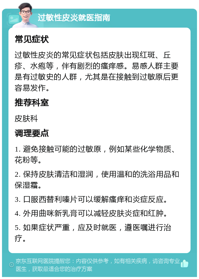 过敏性皮炎就医指南 常见症状 过敏性皮炎的常见症状包括皮肤出现红斑、丘疹、水疱等，伴有剧烈的瘙痒感。易感人群主要是有过敏史的人群，尤其是在接触到过敏原后更容易发作。 推荐科室 皮肤科 调理要点 1. 避免接触可能的过敏原，例如某些化学物质、花粉等。 2. 保持皮肤清洁和湿润，使用温和的洗浴用品和保湿霜。 3. 口服西替利嗪片可以缓解瘙痒和炎症反应。 4. 外用曲咪新乳膏可以减轻皮肤炎症和红肿。 5. 如果症状严重，应及时就医，遵医嘱进行治疗。