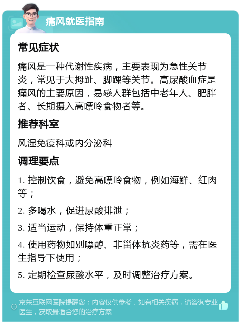 痛风就医指南 常见症状 痛风是一种代谢性疾病，主要表现为急性关节炎，常见于大拇趾、脚踝等关节。高尿酸血症是痛风的主要原因，易感人群包括中老年人、肥胖者、长期摄入高嘌呤食物者等。 推荐科室 风湿免疫科或内分泌科 调理要点 1. 控制饮食，避免高嘌呤食物，例如海鲜、红肉等； 2. 多喝水，促进尿酸排泄； 3. 适当运动，保持体重正常； 4. 使用药物如别嘌醇、非甾体抗炎药等，需在医生指导下使用； 5. 定期检查尿酸水平，及时调整治疗方案。