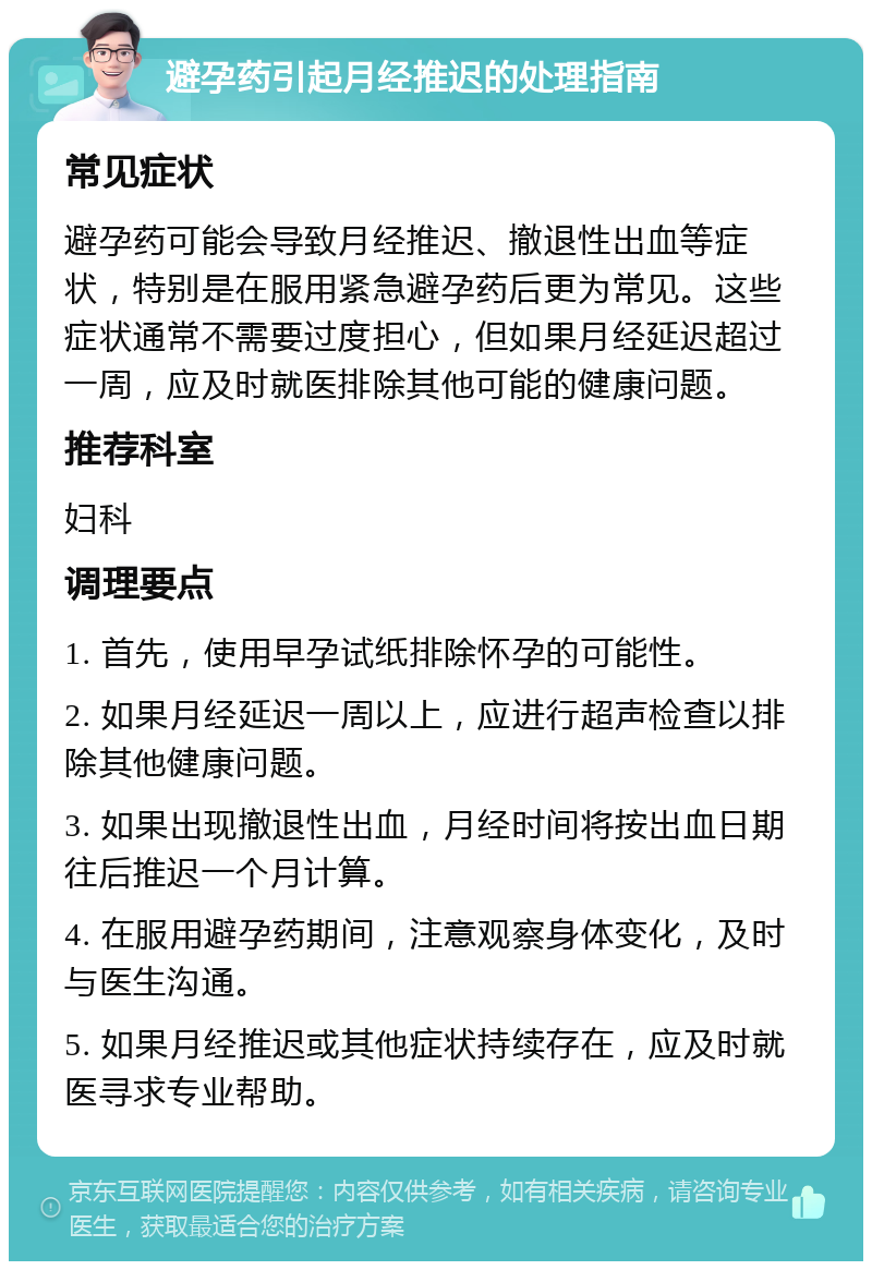 避孕药引起月经推迟的处理指南 常见症状 避孕药可能会导致月经推迟、撤退性出血等症状，特别是在服用紧急避孕药后更为常见。这些症状通常不需要过度担心，但如果月经延迟超过一周，应及时就医排除其他可能的健康问题。 推荐科室 妇科 调理要点 1. 首先，使用早孕试纸排除怀孕的可能性。 2. 如果月经延迟一周以上，应进行超声检查以排除其他健康问题。 3. 如果出现撤退性出血，月经时间将按出血日期往后推迟一个月计算。 4. 在服用避孕药期间，注意观察身体变化，及时与医生沟通。 5. 如果月经推迟或其他症状持续存在，应及时就医寻求专业帮助。