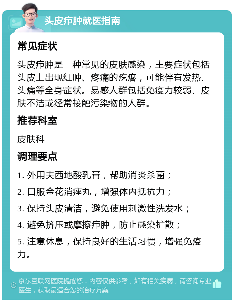 头皮疖肿就医指南 常见症状 头皮疖肿是一种常见的皮肤感染，主要症状包括头皮上出现红肿、疼痛的疙瘩，可能伴有发热、头痛等全身症状。易感人群包括免疫力较弱、皮肤不洁或经常接触污染物的人群。 推荐科室 皮肤科 调理要点 1. 外用夫西地酸乳膏，帮助消炎杀菌； 2. 口服金花消痤丸，增强体内抵抗力； 3. 保持头皮清洁，避免使用刺激性洗发水； 4. 避免挤压或摩擦疖肿，防止感染扩散； 5. 注意休息，保持良好的生活习惯，增强免疫力。