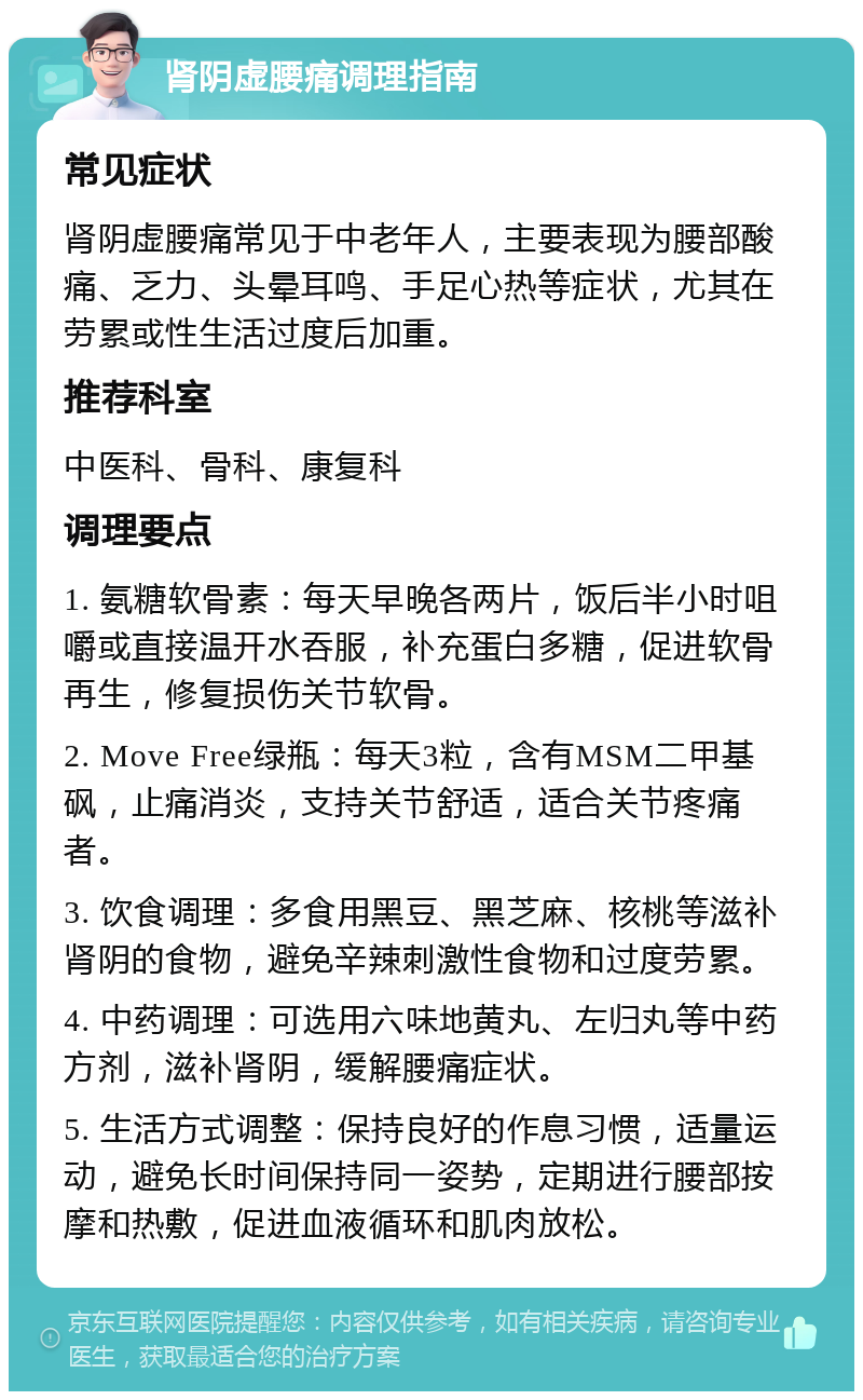 肾阴虚腰痛调理指南 常见症状 肾阴虚腰痛常见于中老年人，主要表现为腰部酸痛、乏力、头晕耳鸣、手足心热等症状，尤其在劳累或性生活过度后加重。 推荐科室 中医科、骨科、康复科 调理要点 1. 氨糖软骨素：每天早晚各两片，饭后半小时咀嚼或直接温开水吞服，补充蛋白多糖，促进软骨再生，修复损伤关节软骨。 2. Move Free绿瓶：每天3粒，含有MSM二甲基砜，止痛消炎，支持关节舒适，适合关节疼痛者。 3. 饮食调理：多食用黑豆、黑芝麻、核桃等滋补肾阴的食物，避免辛辣刺激性食物和过度劳累。 4. 中药调理：可选用六味地黄丸、左归丸等中药方剂，滋补肾阴，缓解腰痛症状。 5. 生活方式调整：保持良好的作息习惯，适量运动，避免长时间保持同一姿势，定期进行腰部按摩和热敷，促进血液循环和肌肉放松。