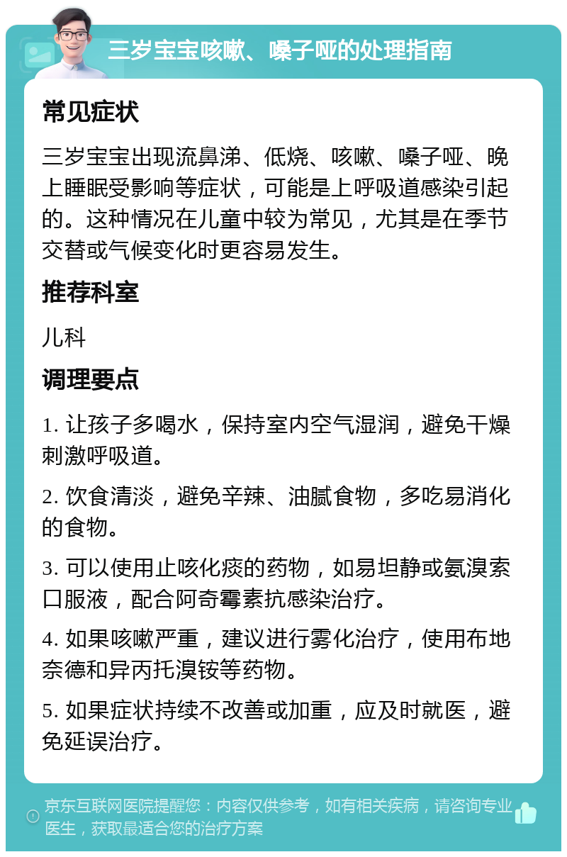 三岁宝宝咳嗽、嗓子哑的处理指南 常见症状 三岁宝宝出现流鼻涕、低烧、咳嗽、嗓子哑、晚上睡眠受影响等症状，可能是上呼吸道感染引起的。这种情况在儿童中较为常见，尤其是在季节交替或气候变化时更容易发生。 推荐科室 儿科 调理要点 1. 让孩子多喝水，保持室内空气湿润，避免干燥刺激呼吸道。 2. 饮食清淡，避免辛辣、油腻食物，多吃易消化的食物。 3. 可以使用止咳化痰的药物，如易坦静或氨溴索口服液，配合阿奇霉素抗感染治疗。 4. 如果咳嗽严重，建议进行雾化治疗，使用布地奈德和异丙托溴铵等药物。 5. 如果症状持续不改善或加重，应及时就医，避免延误治疗。