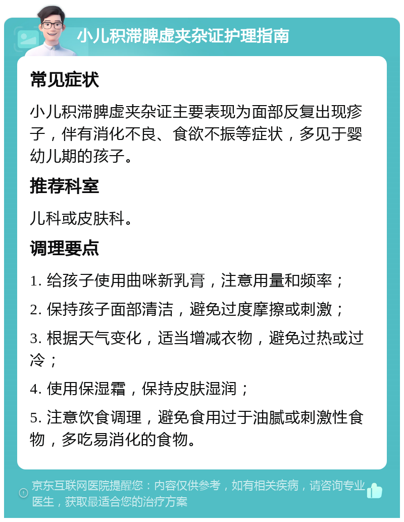 小儿积滞脾虚夹杂证护理指南 常见症状 小儿积滞脾虚夹杂证主要表现为面部反复出现疹子，伴有消化不良、食欲不振等症状，多见于婴幼儿期的孩子。 推荐科室 儿科或皮肤科。 调理要点 1. 给孩子使用曲咪新乳膏，注意用量和频率； 2. 保持孩子面部清洁，避免过度摩擦或刺激； 3. 根据天气变化，适当增减衣物，避免过热或过冷； 4. 使用保湿霜，保持皮肤湿润； 5. 注意饮食调理，避免食用过于油腻或刺激性食物，多吃易消化的食物。