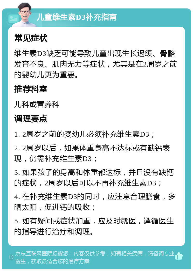 儿童维生素D3补充指南 常见症状 维生素D3缺乏可能导致儿童出现生长迟缓、骨骼发育不良、肌肉无力等症状，尤其是在2周岁之前的婴幼儿更为重要。 推荐科室 儿科或营养科 调理要点 1. 2周岁之前的婴幼儿必须补充维生素D3； 2. 2周岁以后，如果体重身高不达标或有缺钙表现，仍需补充维生素D3； 3. 如果孩子的身高和体重都达标，并且没有缺钙的症状，2周岁以后可以不再补充维生素D3； 4. 在补充维生素D3的同时，应注意合理膳食，多晒太阳，促进钙的吸收； 5. 如有疑问或症状加重，应及时就医，遵循医生的指导进行治疗和调理。