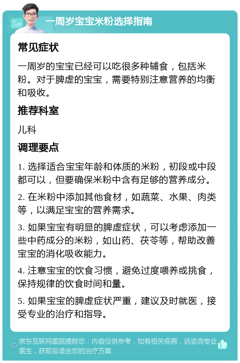 一周岁宝宝米粉选择指南 常见症状 一周岁的宝宝已经可以吃很多种辅食，包括米粉。对于脾虚的宝宝，需要特别注意营养的均衡和吸收。 推荐科室 儿科 调理要点 1. 选择适合宝宝年龄和体质的米粉，初段或中段都可以，但要确保米粉中含有足够的营养成分。 2. 在米粉中添加其他食材，如蔬菜、水果、肉类等，以满足宝宝的营养需求。 3. 如果宝宝有明显的脾虚症状，可以考虑添加一些中药成分的米粉，如山药、茯苓等，帮助改善宝宝的消化吸收能力。 4. 注意宝宝的饮食习惯，避免过度喂养或挑食，保持规律的饮食时间和量。 5. 如果宝宝的脾虚症状严重，建议及时就医，接受专业的治疗和指导。