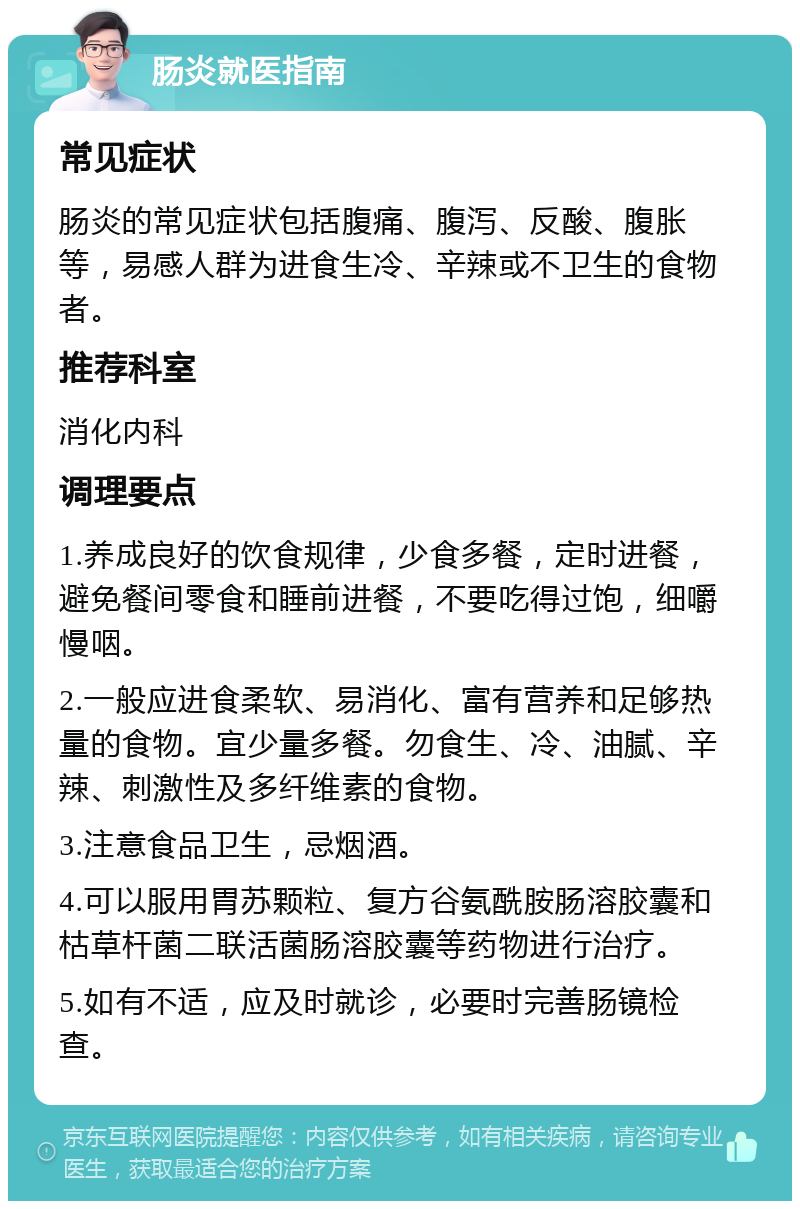 肠炎就医指南 常见症状 肠炎的常见症状包括腹痛、腹泻、反酸、腹胀等，易感人群为进食生冷、辛辣或不卫生的食物者。 推荐科室 消化内科 调理要点 1.养成良好的饮食规律，少食多餐，定时进餐，避免餐间零食和睡前进餐，不要吃得过饱，细嚼慢咽。 2.一般应进食柔软、易消化、富有营养和足够热量的食物。宜少量多餐。勿食生、冷、油腻、辛辣、刺激性及多纤维素的食物。 3.注意食品卫生，忌烟酒。 4.可以服用胃苏颗粒、复方谷氨酰胺肠溶胶囊和枯草杆菌二联活菌肠溶胶囊等药物进行治疗。 5.如有不适，应及时就诊，必要时完善肠镜检查。