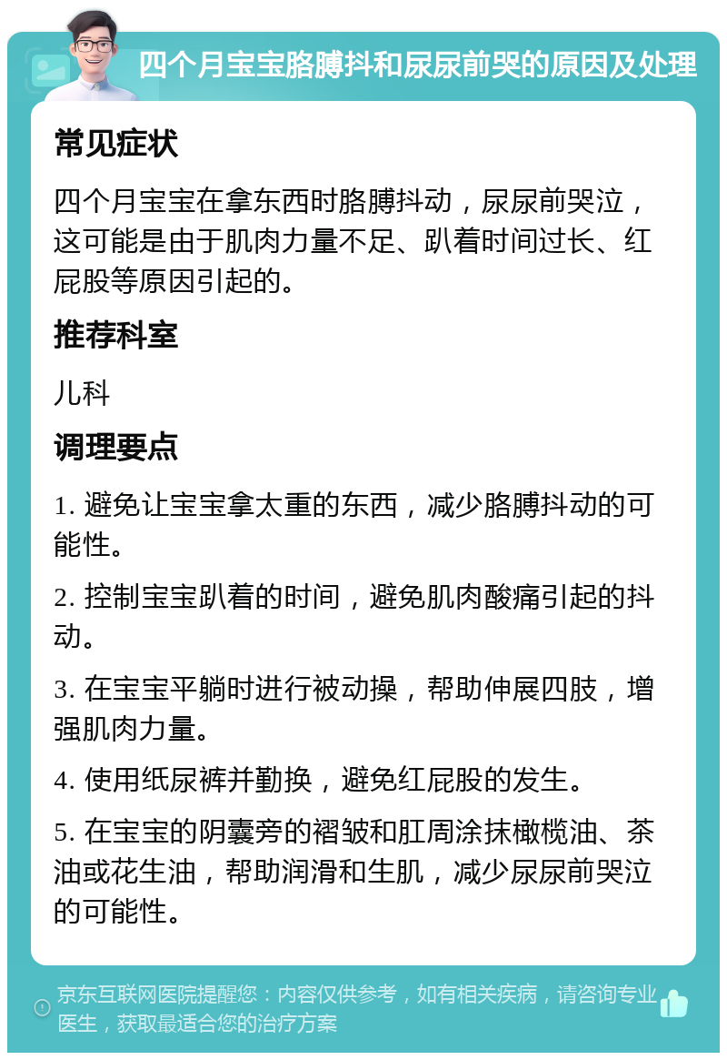 四个月宝宝胳膊抖和尿尿前哭的原因及处理 常见症状 四个月宝宝在拿东西时胳膊抖动，尿尿前哭泣，这可能是由于肌肉力量不足、趴着时间过长、红屁股等原因引起的。 推荐科室 儿科 调理要点 1. 避免让宝宝拿太重的东西，减少胳膊抖动的可能性。 2. 控制宝宝趴着的时间，避免肌肉酸痛引起的抖动。 3. 在宝宝平躺时进行被动操，帮助伸展四肢，增强肌肉力量。 4. 使用纸尿裤并勤换，避免红屁股的发生。 5. 在宝宝的阴囊旁的褶皱和肛周涂抹橄榄油、茶油或花生油，帮助润滑和生肌，减少尿尿前哭泣的可能性。