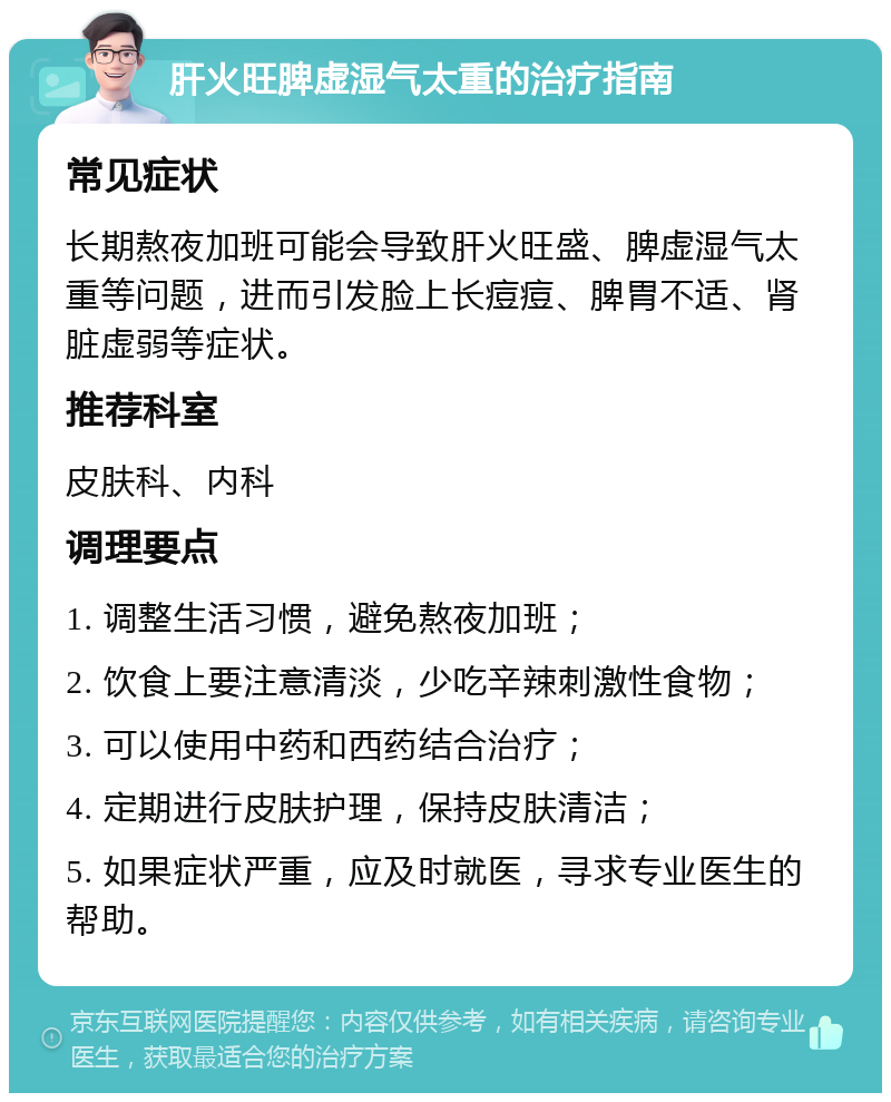 肝火旺脾虚湿气太重的治疗指南 常见症状 长期熬夜加班可能会导致肝火旺盛、脾虚湿气太重等问题，进而引发脸上长痘痘、脾胃不适、肾脏虚弱等症状。 推荐科室 皮肤科、内科 调理要点 1. 调整生活习惯，避免熬夜加班； 2. 饮食上要注意清淡，少吃辛辣刺激性食物； 3. 可以使用中药和西药结合治疗； 4. 定期进行皮肤护理，保持皮肤清洁； 5. 如果症状严重，应及时就医，寻求专业医生的帮助。