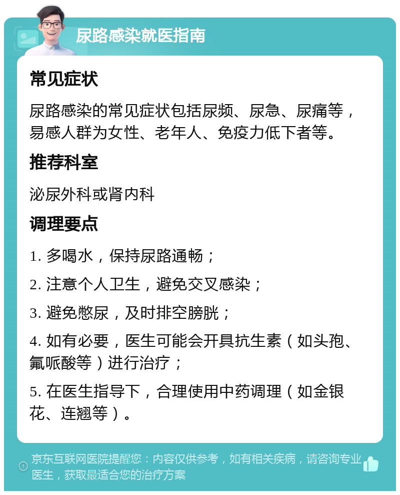 尿路感染就医指南 常见症状 尿路感染的常见症状包括尿频、尿急、尿痛等，易感人群为女性、老年人、免疫力低下者等。 推荐科室 泌尿外科或肾内科 调理要点 1. 多喝水，保持尿路通畅； 2. 注意个人卫生，避免交叉感染； 3. 避免憋尿，及时排空膀胱； 4. 如有必要，医生可能会开具抗生素（如头孢、氟哌酸等）进行治疗； 5. 在医生指导下，合理使用中药调理（如金银花、连翘等）。