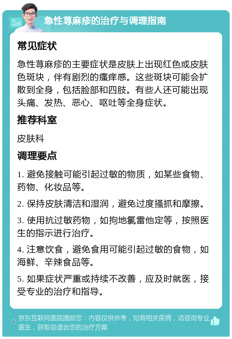 急性荨麻疹的治疗与调理指南 常见症状 急性荨麻疹的主要症状是皮肤上出现红色或皮肤色斑块，伴有剧烈的瘙痒感。这些斑块可能会扩散到全身，包括脸部和四肢。有些人还可能出现头痛、发热、恶心、呕吐等全身症状。 推荐科室 皮肤科 调理要点 1. 避免接触可能引起过敏的物质，如某些食物、药物、化妆品等。 2. 保持皮肤清洁和湿润，避免过度搔抓和摩擦。 3. 使用抗过敏药物，如拘地氯雷他定等，按照医生的指示进行治疗。 4. 注意饮食，避免食用可能引起过敏的食物，如海鲜、辛辣食品等。 5. 如果症状严重或持续不改善，应及时就医，接受专业的治疗和指导。