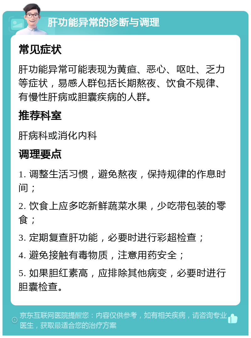 肝功能异常的诊断与调理 常见症状 肝功能异常可能表现为黄疸、恶心、呕吐、乏力等症状，易感人群包括长期熬夜、饮食不规律、有慢性肝病或胆囊疾病的人群。 推荐科室 肝病科或消化内科 调理要点 1. 调整生活习惯，避免熬夜，保持规律的作息时间； 2. 饮食上应多吃新鲜蔬菜水果，少吃带包装的零食； 3. 定期复查肝功能，必要时进行彩超检查； 4. 避免接触有毒物质，注意用药安全； 5. 如果胆红素高，应排除其他病变，必要时进行胆囊检查。