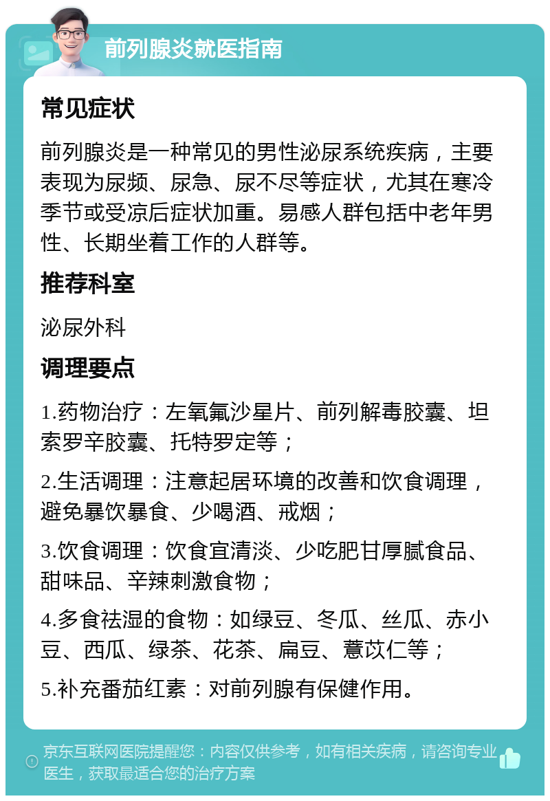 前列腺炎就医指南 常见症状 前列腺炎是一种常见的男性泌尿系统疾病，主要表现为尿频、尿急、尿不尽等症状，尤其在寒冷季节或受凉后症状加重。易感人群包括中老年男性、长期坐着工作的人群等。 推荐科室 泌尿外科 调理要点 1.药物治疗：左氧氟沙星片、前列解毒胶囊、坦索罗辛胶囊、托特罗定等； 2.生活调理：注意起居环境的改善和饮食调理，避免暴饮暴食、少喝酒、戒烟； 3.饮食调理：饮食宜清淡、少吃肥甘厚腻食品、甜味品、辛辣刺激食物； 4.多食祛湿的食物：如绿豆、冬瓜、丝瓜、赤小豆、西瓜、绿茶、花茶、扁豆、薏苡仁等； 5.补充番茄红素：对前列腺有保健作用。