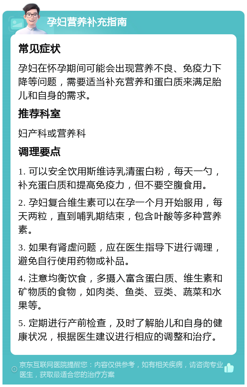 孕妇营养补充指南 常见症状 孕妇在怀孕期间可能会出现营养不良、免疫力下降等问题，需要适当补充营养和蛋白质来满足胎儿和自身的需求。 推荐科室 妇产科或营养科 调理要点 1. 可以安全饮用斯维诗乳清蛋白粉，每天一勺，补充蛋白质和提高免疫力，但不要空腹食用。 2. 孕妇复合维生素可以在孕一个月开始服用，每天两粒，直到哺乳期结束，包含叶酸等多种营养素。 3. 如果有肾虚问题，应在医生指导下进行调理，避免自行使用药物或补品。 4. 注意均衡饮食，多摄入富含蛋白质、维生素和矿物质的食物，如肉类、鱼类、豆类、蔬菜和水果等。 5. 定期进行产前检查，及时了解胎儿和自身的健康状况，根据医生建议进行相应的调整和治疗。