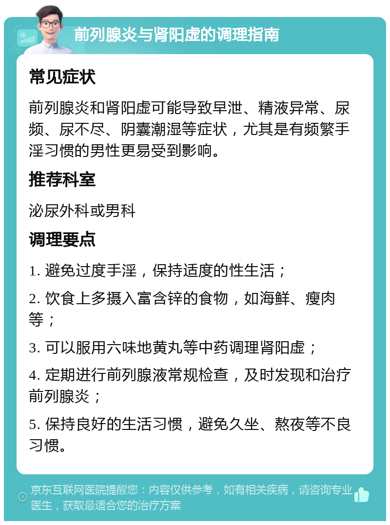 前列腺炎与肾阳虚的调理指南 常见症状 前列腺炎和肾阳虚可能导致早泄、精液异常、尿频、尿不尽、阴囊潮湿等症状，尤其是有频繁手淫习惯的男性更易受到影响。 推荐科室 泌尿外科或男科 调理要点 1. 避免过度手淫，保持适度的性生活； 2. 饮食上多摄入富含锌的食物，如海鲜、瘦肉等； 3. 可以服用六味地黄丸等中药调理肾阳虚； 4. 定期进行前列腺液常规检查，及时发现和治疗前列腺炎； 5. 保持良好的生活习惯，避免久坐、熬夜等不良习惯。