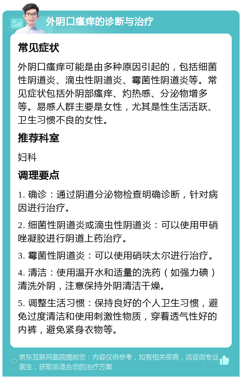 外阴口瘙痒的诊断与治疗 常见症状 外阴口瘙痒可能是由多种原因引起的，包括细菌性阴道炎、滴虫性阴道炎、霉菌性阴道炎等。常见症状包括外阴部瘙痒、灼热感、分泌物增多等。易感人群主要是女性，尤其是性生活活跃、卫生习惯不良的女性。 推荐科室 妇科 调理要点 1. 确诊：通过阴道分泌物检查明确诊断，针对病因进行治疗。 2. 细菌性阴道炎或滴虫性阴道炎：可以使用甲硝唑凝胶进行阴道上药治疗。 3. 霉菌性阴道炎：可以使用硝呋太尔进行治疗。 4. 清洁：使用温开水和适量的洗药（如强力碘）清洗外阴，注意保持外阴清洁干燥。 5. 调整生活习惯：保持良好的个人卫生习惯，避免过度清洁和使用刺激性物质，穿着透气性好的内裤，避免紧身衣物等。