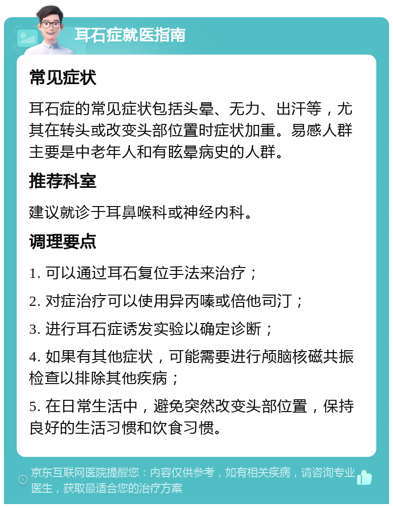 耳石症就医指南 常见症状 耳石症的常见症状包括头晕、无力、出汗等，尤其在转头或改变头部位置时症状加重。易感人群主要是中老年人和有眩晕病史的人群。 推荐科室 建议就诊于耳鼻喉科或神经内科。 调理要点 1. 可以通过耳石复位手法来治疗； 2. 对症治疗可以使用异丙嗪或倍他司汀； 3. 进行耳石症诱发实验以确定诊断； 4. 如果有其他症状，可能需要进行颅脑核磁共振检查以排除其他疾病； 5. 在日常生活中，避免突然改变头部位置，保持良好的生活习惯和饮食习惯。