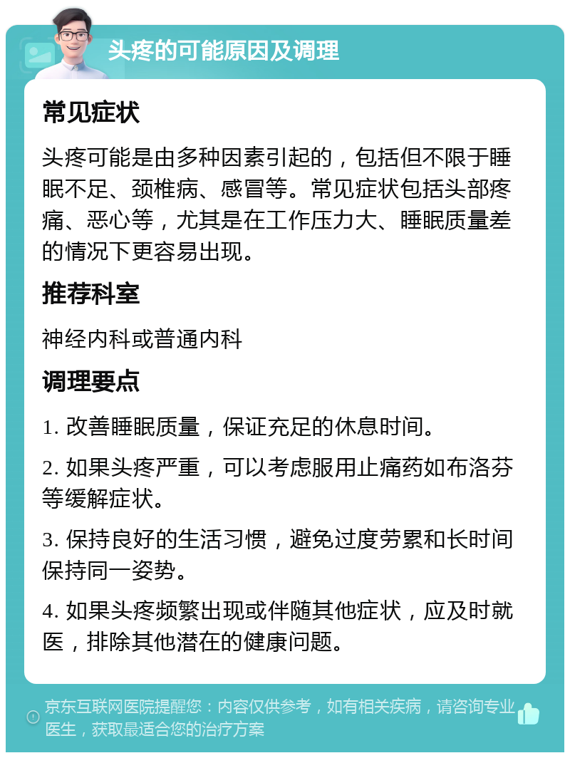 头疼的可能原因及调理 常见症状 头疼可能是由多种因素引起的，包括但不限于睡眠不足、颈椎病、感冒等。常见症状包括头部疼痛、恶心等，尤其是在工作压力大、睡眠质量差的情况下更容易出现。 推荐科室 神经内科或普通内科 调理要点 1. 改善睡眠质量，保证充足的休息时间。 2. 如果头疼严重，可以考虑服用止痛药如布洛芬等缓解症状。 3. 保持良好的生活习惯，避免过度劳累和长时间保持同一姿势。 4. 如果头疼频繁出现或伴随其他症状，应及时就医，排除其他潜在的健康问题。