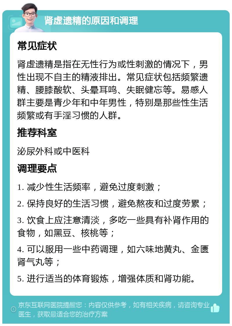 肾虚遗精的原因和调理 常见症状 肾虚遗精是指在无性行为或性刺激的情况下，男性出现不自主的精液排出。常见症状包括频繁遗精、腰膝酸软、头晕耳鸣、失眠健忘等。易感人群主要是青少年和中年男性，特别是那些性生活频繁或有手淫习惯的人群。 推荐科室 泌尿外科或中医科 调理要点 1. 减少性生活频率，避免过度刺激； 2. 保持良好的生活习惯，避免熬夜和过度劳累； 3. 饮食上应注意清淡，多吃一些具有补肾作用的食物，如黑豆、核桃等； 4. 可以服用一些中药调理，如六味地黄丸、金匮肾气丸等； 5. 进行适当的体育锻炼，增强体质和肾功能。