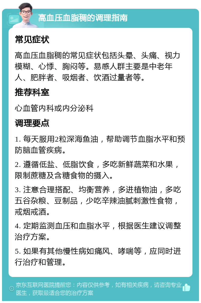 高血压血脂稠的调理指南 常见症状 高血压血脂稠的常见症状包括头晕、头痛、视力模糊、心悸、胸闷等。易感人群主要是中老年人、肥胖者、吸烟者、饮酒过量者等。 推荐科室 心血管内科或内分泌科 调理要点 1. 每天服用2粒深海鱼油，帮助调节血脂水平和预防脑血管疾病。 2. 遵循低盐、低脂饮食，多吃新鲜蔬菜和水果，限制蔗糖及含糖食物的摄入。 3. 注意合理搭配、均衡营养，多进植物油，多吃五谷杂粮、豆制品，少吃辛辣油腻刺激性食物，戒烟戒酒。 4. 定期监测血压和血脂水平，根据医生建议调整治疗方案。 5. 如果有其他慢性病如痛风、哮喘等，应同时进行治疗和管理。