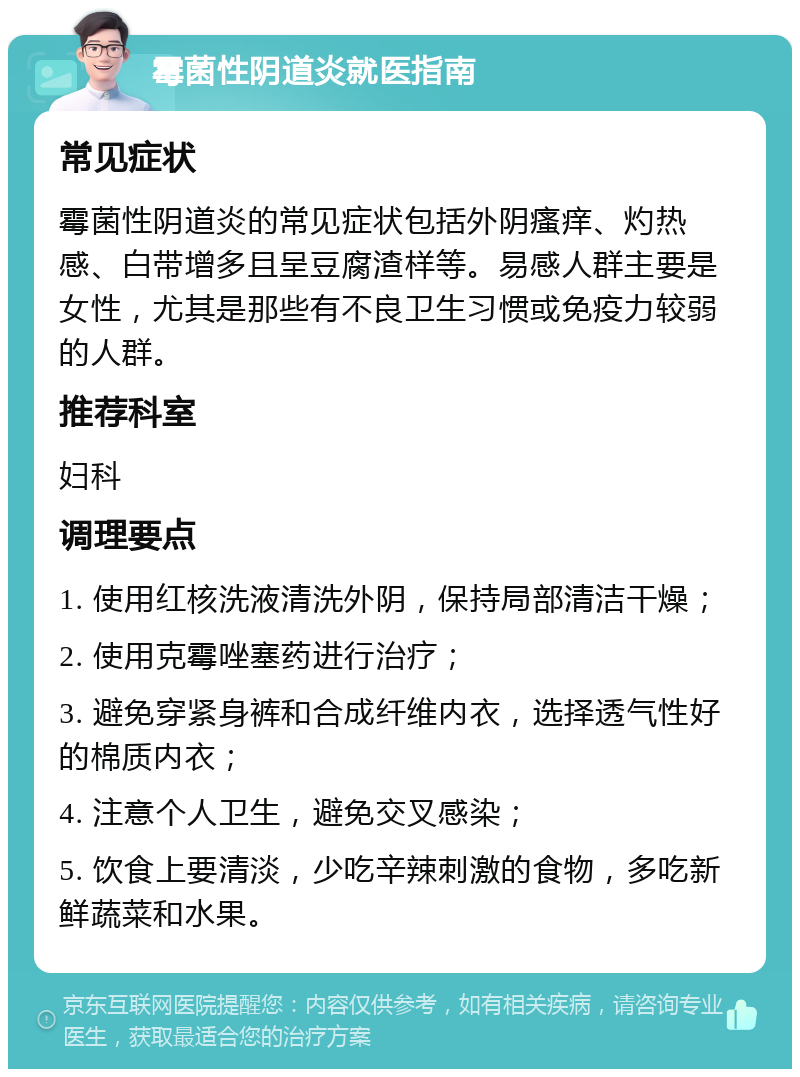 霉菌性阴道炎就医指南 常见症状 霉菌性阴道炎的常见症状包括外阴瘙痒、灼热感、白带增多且呈豆腐渣样等。易感人群主要是女性，尤其是那些有不良卫生习惯或免疫力较弱的人群。 推荐科室 妇科 调理要点 1. 使用红核洗液清洗外阴，保持局部清洁干燥； 2. 使用克霉唑塞药进行治疗； 3. 避免穿紧身裤和合成纤维内衣，选择透气性好的棉质内衣； 4. 注意个人卫生，避免交叉感染； 5. 饮食上要清淡，少吃辛辣刺激的食物，多吃新鲜蔬菜和水果。