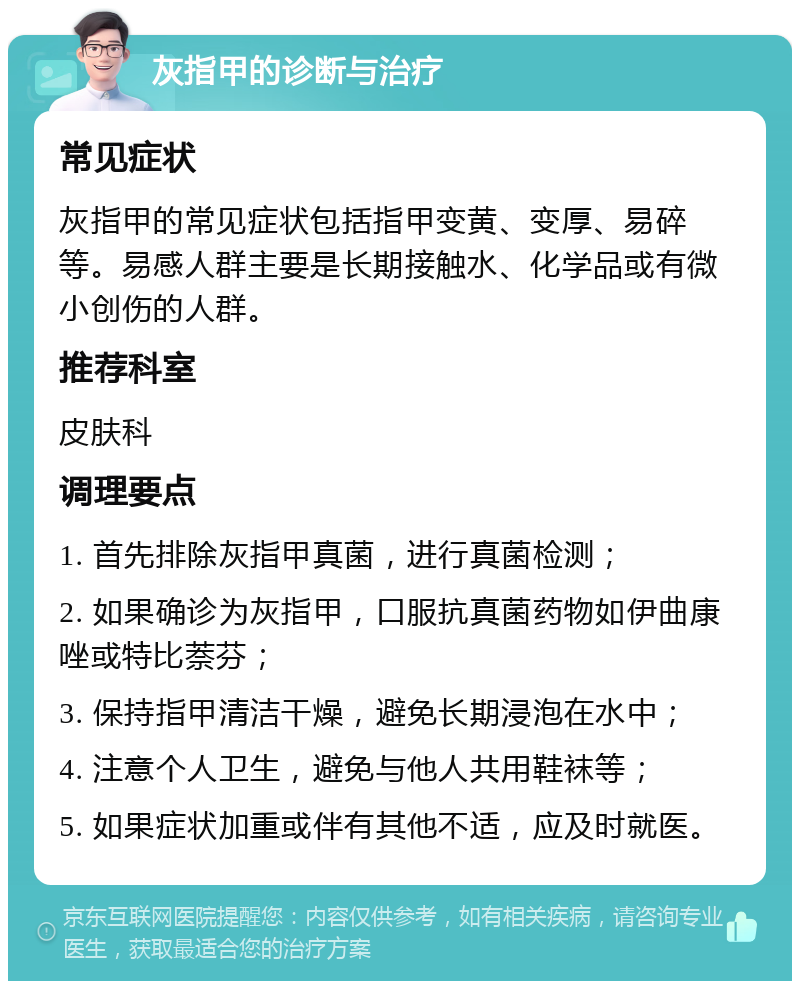 灰指甲的诊断与治疗 常见症状 灰指甲的常见症状包括指甲变黄、变厚、易碎等。易感人群主要是长期接触水、化学品或有微小创伤的人群。 推荐科室 皮肤科 调理要点 1. 首先排除灰指甲真菌，进行真菌检测； 2. 如果确诊为灰指甲，口服抗真菌药物如伊曲康唑或特比萘芬； 3. 保持指甲清洁干燥，避免长期浸泡在水中； 4. 注意个人卫生，避免与他人共用鞋袜等； 5. 如果症状加重或伴有其他不适，应及时就医。