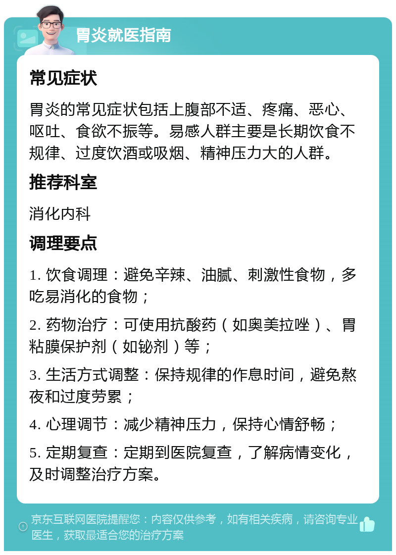 胃炎就医指南 常见症状 胃炎的常见症状包括上腹部不适、疼痛、恶心、呕吐、食欲不振等。易感人群主要是长期饮食不规律、过度饮酒或吸烟、精神压力大的人群。 推荐科室 消化内科 调理要点 1. 饮食调理：避免辛辣、油腻、刺激性食物，多吃易消化的食物； 2. 药物治疗：可使用抗酸药（如奥美拉唑）、胃粘膜保护剂（如铋剂）等； 3. 生活方式调整：保持规律的作息时间，避免熬夜和过度劳累； 4. 心理调节：减少精神压力，保持心情舒畅； 5. 定期复查：定期到医院复查，了解病情变化，及时调整治疗方案。