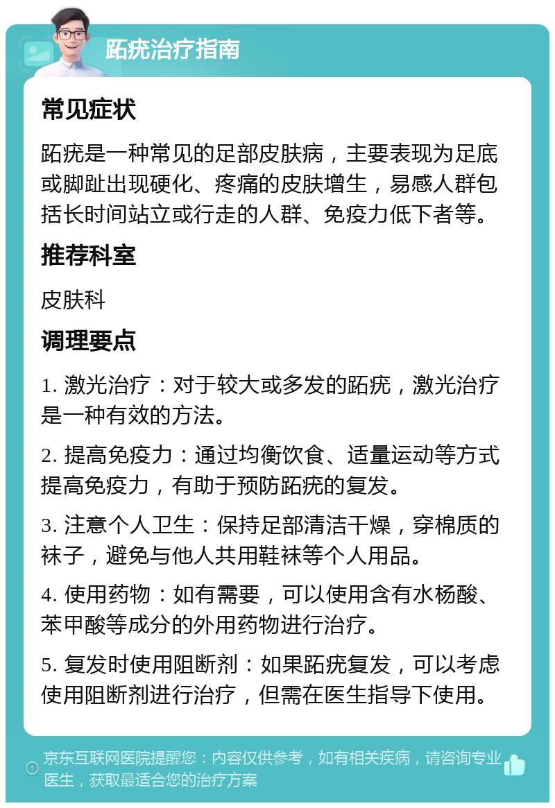 跖疣治疗指南 常见症状 跖疣是一种常见的足部皮肤病，主要表现为足底或脚趾出现硬化、疼痛的皮肤增生，易感人群包括长时间站立或行走的人群、免疫力低下者等。 推荐科室 皮肤科 调理要点 1. 激光治疗：对于较大或多发的跖疣，激光治疗是一种有效的方法。 2. 提高免疫力：通过均衡饮食、适量运动等方式提高免疫力，有助于预防跖疣的复发。 3. 注意个人卫生：保持足部清洁干燥，穿棉质的袜子，避免与他人共用鞋袜等个人用品。 4. 使用药物：如有需要，可以使用含有水杨酸、苯甲酸等成分的外用药物进行治疗。 5. 复发时使用阻断剂：如果跖疣复发，可以考虑使用阻断剂进行治疗，但需在医生指导下使用。