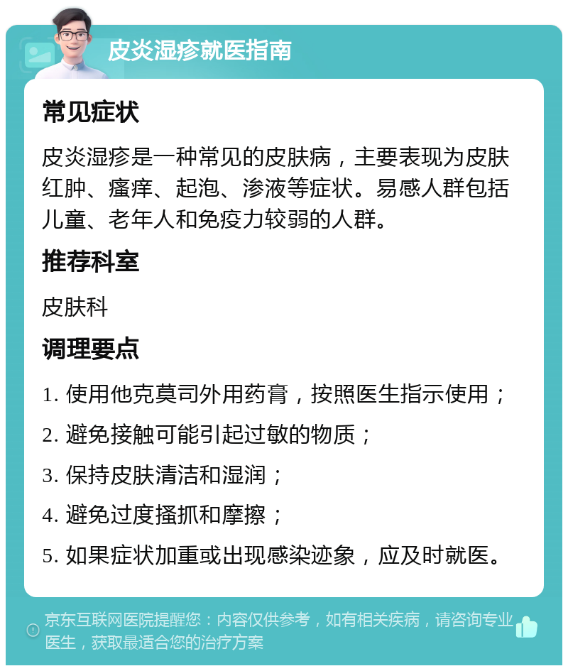 皮炎湿疹就医指南 常见症状 皮炎湿疹是一种常见的皮肤病，主要表现为皮肤红肿、瘙痒、起泡、渗液等症状。易感人群包括儿童、老年人和免疫力较弱的人群。 推荐科室 皮肤科 调理要点 1. 使用他克莫司外用药膏，按照医生指示使用； 2. 避免接触可能引起过敏的物质； 3. 保持皮肤清洁和湿润； 4. 避免过度搔抓和摩擦； 5. 如果症状加重或出现感染迹象，应及时就医。