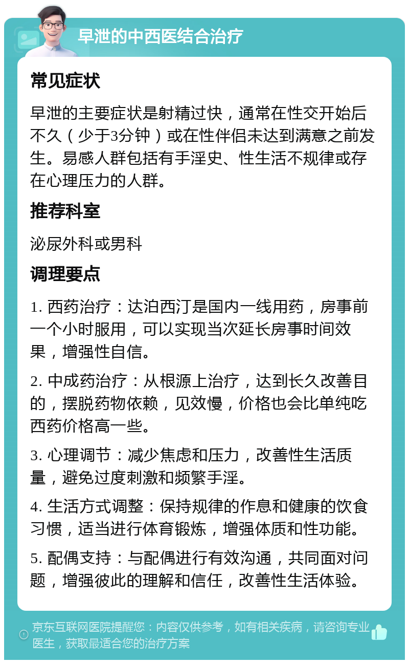 早泄的中西医结合治疗 常见症状 早泄的主要症状是射精过快，通常在性交开始后不久（少于3分钟）或在性伴侣未达到满意之前发生。易感人群包括有手淫史、性生活不规律或存在心理压力的人群。 推荐科室 泌尿外科或男科 调理要点 1. 西药治疗：达泊西汀是国内一线用药，房事前一个小时服用，可以实现当次延长房事时间效果，增强性自信。 2. 中成药治疗：从根源上治疗，达到长久改善目的，摆脱药物依赖，见效慢，价格也会比单纯吃西药价格高一些。 3. 心理调节：减少焦虑和压力，改善性生活质量，避免过度刺激和频繁手淫。 4. 生活方式调整：保持规律的作息和健康的饮食习惯，适当进行体育锻炼，增强体质和性功能。 5. 配偶支持：与配偶进行有效沟通，共同面对问题，增强彼此的理解和信任，改善性生活体验。