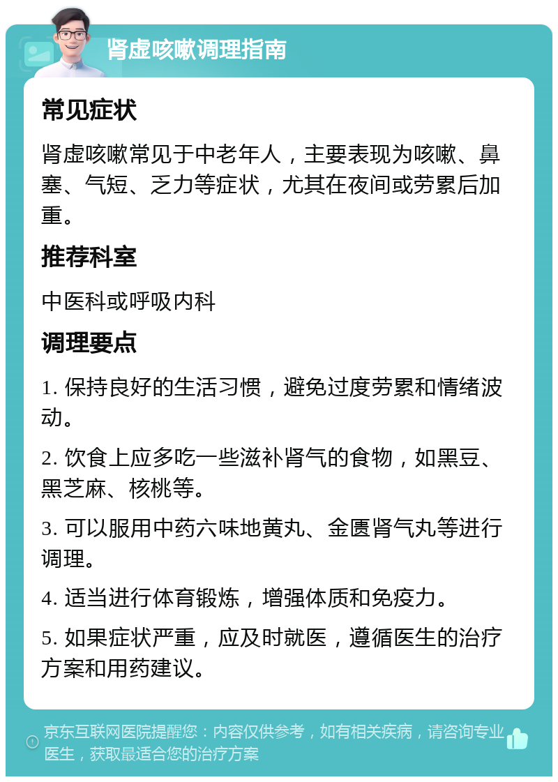 肾虚咳嗽调理指南 常见症状 肾虚咳嗽常见于中老年人，主要表现为咳嗽、鼻塞、气短、乏力等症状，尤其在夜间或劳累后加重。 推荐科室 中医科或呼吸内科 调理要点 1. 保持良好的生活习惯，避免过度劳累和情绪波动。 2. 饮食上应多吃一些滋补肾气的食物，如黑豆、黑芝麻、核桃等。 3. 可以服用中药六味地黄丸、金匮肾气丸等进行调理。 4. 适当进行体育锻炼，增强体质和免疫力。 5. 如果症状严重，应及时就医，遵循医生的治疗方案和用药建议。