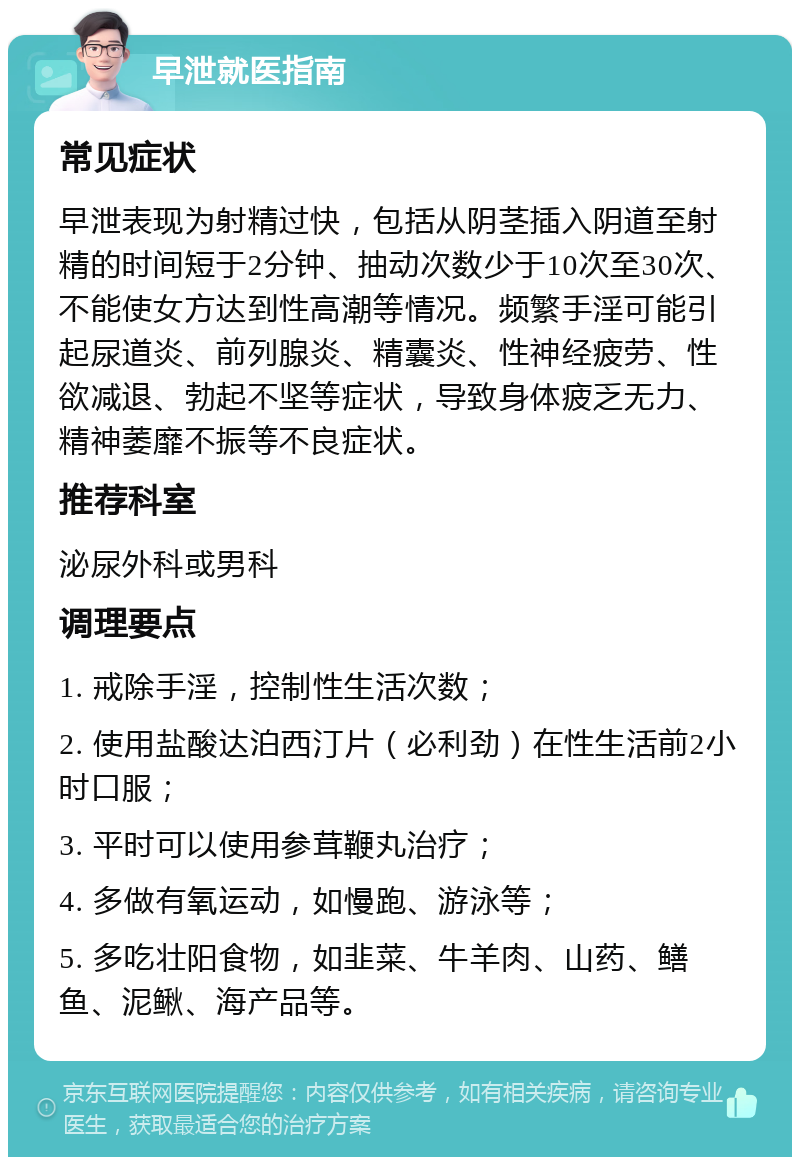 早泄就医指南 常见症状 早泄表现为射精过快，包括从阴茎插入阴道至射精的时间短于2分钟、抽动次数少于10次至30次、不能使女方达到性高潮等情况。频繁手淫可能引起尿道炎、前列腺炎、精囊炎、性神经疲劳、性欲减退、勃起不坚等症状，导致身体疲乏无力、精神萎靡不振等不良症状。 推荐科室 泌尿外科或男科 调理要点 1. 戒除手淫，控制性生活次数； 2. 使用盐酸达泊西汀片（必利劲）在性生活前2小时口服； 3. 平时可以使用参茸鞭丸治疗； 4. 多做有氧运动，如慢跑、游泳等； 5. 多吃壮阳食物，如韭菜、牛羊肉、山药、鳝鱼、泥鳅、海产品等。