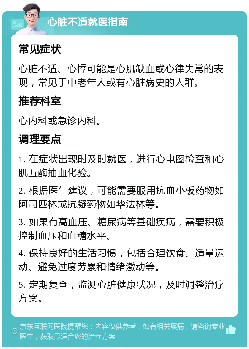 心脏不适就医指南 常见症状 心脏不适、心悸可能是心肌缺血或心律失常的表现，常见于中老年人或有心脏病史的人群。 推荐科室 心内科或急诊内科。 调理要点 1. 在症状出现时及时就医，进行心电图检查和心肌五酶抽血化验。 2. 根据医生建议，可能需要服用抗血小板药物如阿司匹林或抗凝药物如华法林等。 3. 如果有高血压、糖尿病等基础疾病，需要积极控制血压和血糖水平。 4. 保持良好的生活习惯，包括合理饮食、适量运动、避免过度劳累和情绪激动等。 5. 定期复查，监测心脏健康状况，及时调整治疗方案。