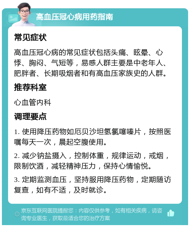 高血压冠心病用药指南 常见症状 高血压冠心病的常见症状包括头痛、眩晕、心悸、胸闷、气短等，易感人群主要是中老年人、肥胖者、长期吸烟者和有高血压家族史的人群。 推荐科室 心血管内科 调理要点 1. 使用降压药物如厄贝沙坦氢氯噻嗪片，按照医嘱每天一次，晨起空腹使用。 2. 减少钠盐摄入，控制体重，规律运动，戒烟，限制饮酒，减轻精神压力，保持心情愉悦。 3. 定期监测血压，坚持服用降压药物，定期随访复查，如有不适，及时就诊。