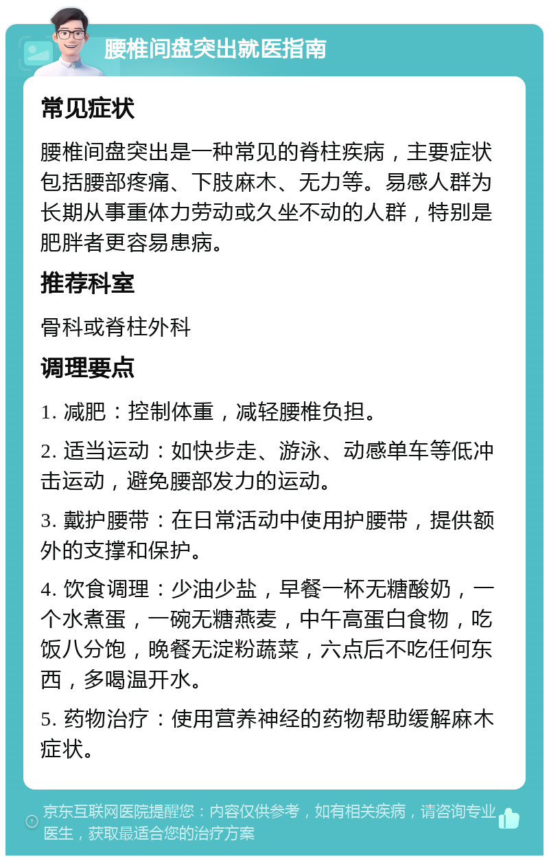 腰椎间盘突出就医指南 常见症状 腰椎间盘突出是一种常见的脊柱疾病，主要症状包括腰部疼痛、下肢麻木、无力等。易感人群为长期从事重体力劳动或久坐不动的人群，特别是肥胖者更容易患病。 推荐科室 骨科或脊柱外科 调理要点 1. 减肥：控制体重，减轻腰椎负担。 2. 适当运动：如快步走、游泳、动感单车等低冲击运动，避免腰部发力的运动。 3. 戴护腰带：在日常活动中使用护腰带，提供额外的支撑和保护。 4. 饮食调理：少油少盐，早餐一杯无糖酸奶，一个水煮蛋，一碗无糖燕麦，中午高蛋白食物，吃饭八分饱，晚餐无淀粉蔬菜，六点后不吃任何东西，多喝温开水。 5. 药物治疗：使用营养神经的药物帮助缓解麻木症状。