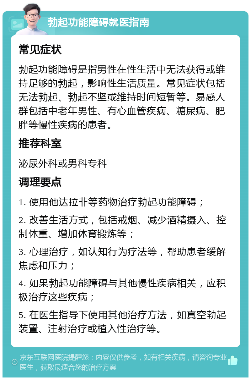 勃起功能障碍就医指南 常见症状 勃起功能障碍是指男性在性生活中无法获得或维持足够的勃起，影响性生活质量。常见症状包括无法勃起、勃起不坚或维持时间短暂等。易感人群包括中老年男性、有心血管疾病、糖尿病、肥胖等慢性疾病的患者。 推荐科室 泌尿外科或男科专科 调理要点 1. 使用他达拉非等药物治疗勃起功能障碍； 2. 改善生活方式，包括戒烟、减少酒精摄入、控制体重、增加体育锻炼等； 3. 心理治疗，如认知行为疗法等，帮助患者缓解焦虑和压力； 4. 如果勃起功能障碍与其他慢性疾病相关，应积极治疗这些疾病； 5. 在医生指导下使用其他治疗方法，如真空勃起装置、注射治疗或植入性治疗等。