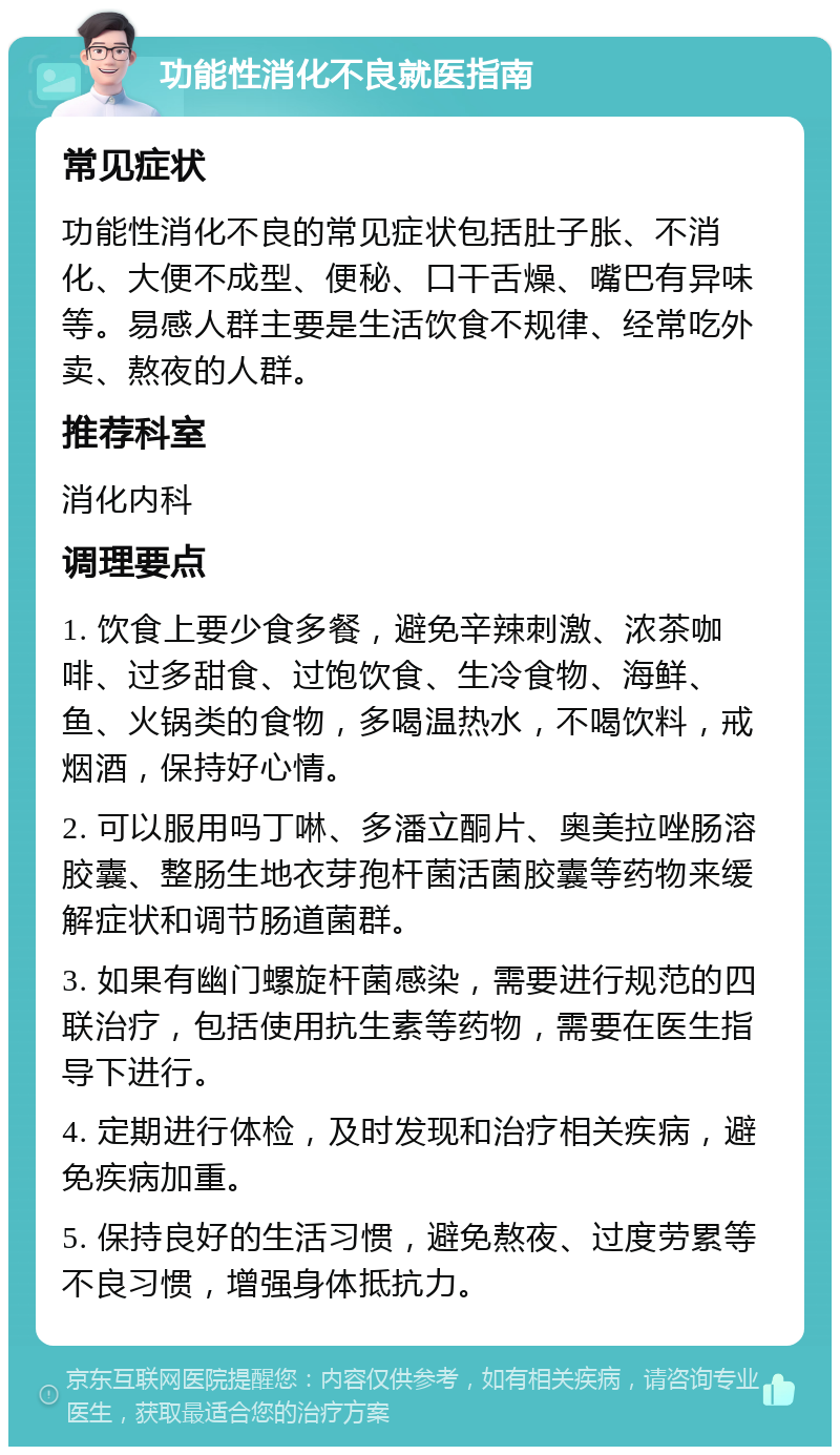 功能性消化不良就医指南 常见症状 功能性消化不良的常见症状包括肚子胀、不消化、大便不成型、便秘、口干舌燥、嘴巴有异味等。易感人群主要是生活饮食不规律、经常吃外卖、熬夜的人群。 推荐科室 消化内科 调理要点 1. 饮食上要少食多餐，避免辛辣刺激、浓茶咖啡、过多甜食、过饱饮食、生冷食物、海鲜、鱼、火锅类的食物，多喝温热水，不喝饮料，戒烟酒，保持好心情。 2. 可以服用吗丁啉、多潘立酮片、奥美拉唑肠溶胶囊、整肠生地衣芽孢杆菌活菌胶囊等药物来缓解症状和调节肠道菌群。 3. 如果有幽门螺旋杆菌感染，需要进行规范的四联治疗，包括使用抗生素等药物，需要在医生指导下进行。 4. 定期进行体检，及时发现和治疗相关疾病，避免疾病加重。 5. 保持良好的生活习惯，避免熬夜、过度劳累等不良习惯，增强身体抵抗力。