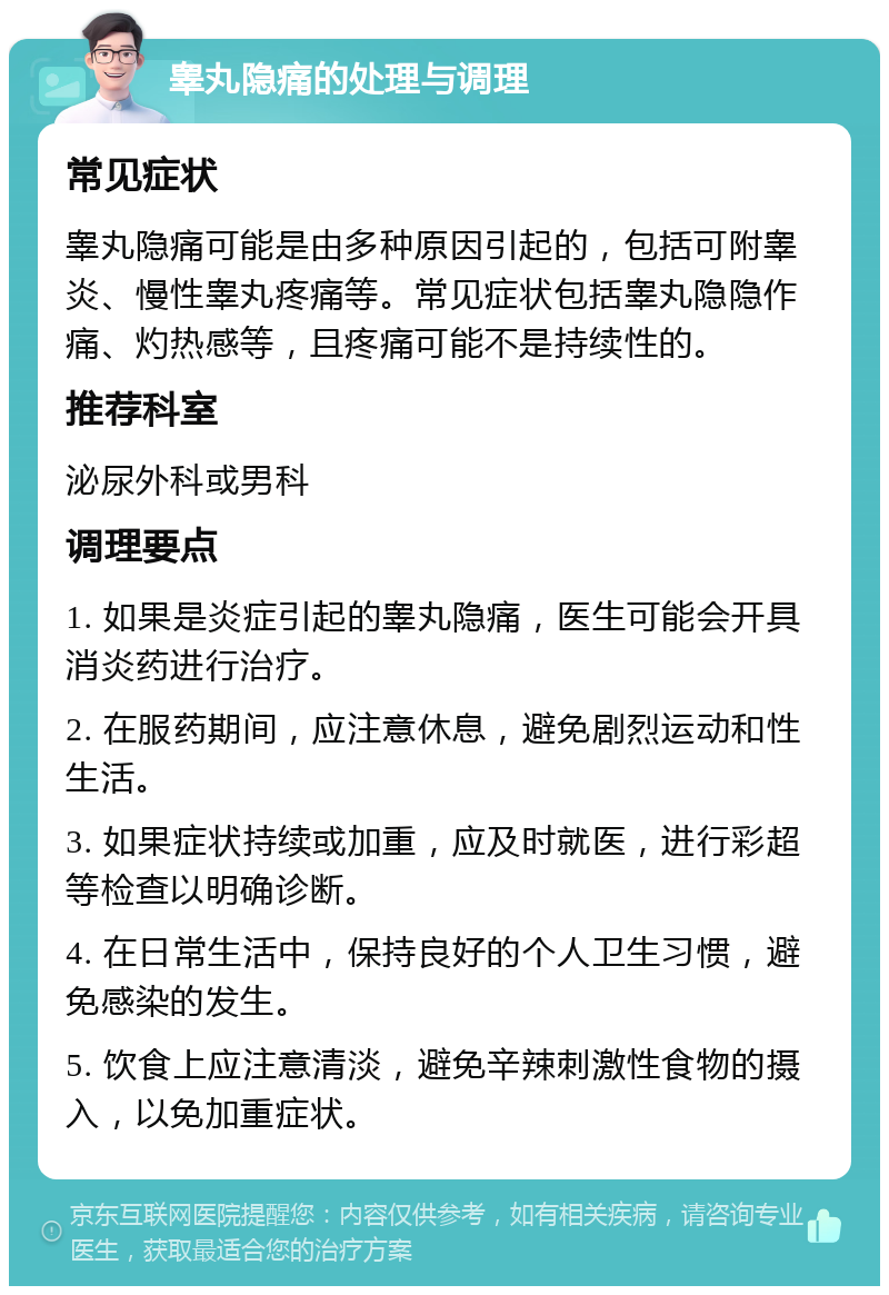 睾丸隐痛的处理与调理 常见症状 睾丸隐痛可能是由多种原因引起的，包括可附睾炎、慢性睾丸疼痛等。常见症状包括睾丸隐隐作痛、灼热感等，且疼痛可能不是持续性的。 推荐科室 泌尿外科或男科 调理要点 1. 如果是炎症引起的睾丸隐痛，医生可能会开具消炎药进行治疗。 2. 在服药期间，应注意休息，避免剧烈运动和性生活。 3. 如果症状持续或加重，应及时就医，进行彩超等检查以明确诊断。 4. 在日常生活中，保持良好的个人卫生习惯，避免感染的发生。 5. 饮食上应注意清淡，避免辛辣刺激性食物的摄入，以免加重症状。