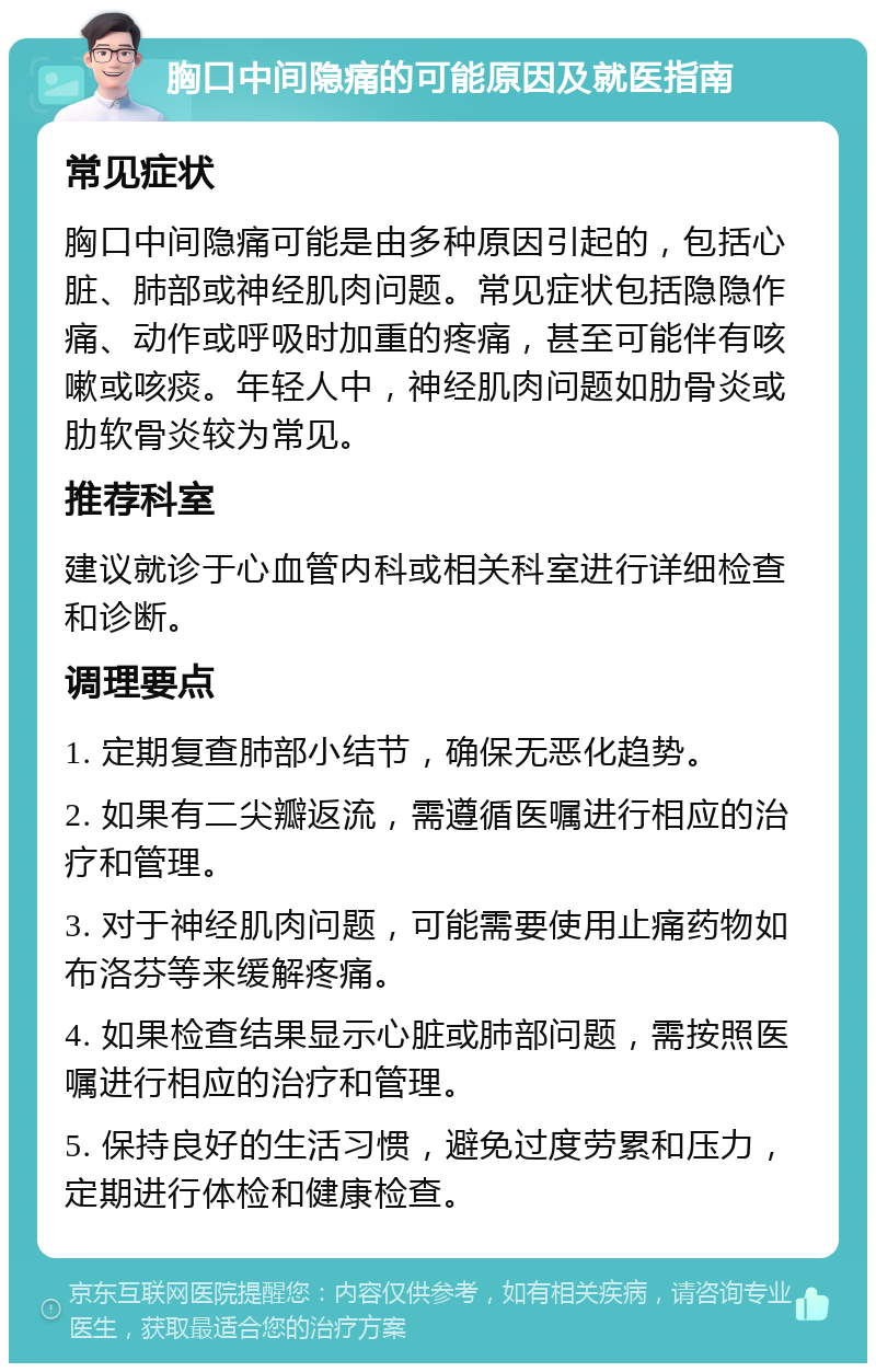 胸口中间隐痛的可能原因及就医指南 常见症状 胸口中间隐痛可能是由多种原因引起的，包括心脏、肺部或神经肌肉问题。常见症状包括隐隐作痛、动作或呼吸时加重的疼痛，甚至可能伴有咳嗽或咳痰。年轻人中，神经肌肉问题如肋骨炎或肋软骨炎较为常见。 推荐科室 建议就诊于心血管内科或相关科室进行详细检查和诊断。 调理要点 1. 定期复查肺部小结节，确保无恶化趋势。 2. 如果有二尖瓣返流，需遵循医嘱进行相应的治疗和管理。 3. 对于神经肌肉问题，可能需要使用止痛药物如布洛芬等来缓解疼痛。 4. 如果检查结果显示心脏或肺部问题，需按照医嘱进行相应的治疗和管理。 5. 保持良好的生活习惯，避免过度劳累和压力，定期进行体检和健康检查。