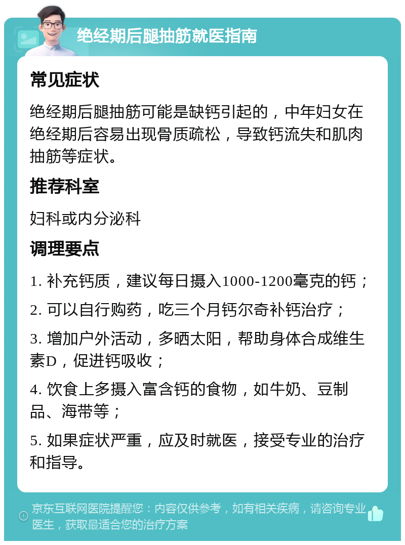 绝经期后腿抽筋就医指南 常见症状 绝经期后腿抽筋可能是缺钙引起的，中年妇女在绝经期后容易出现骨质疏松，导致钙流失和肌肉抽筋等症状。 推荐科室 妇科或内分泌科 调理要点 1. 补充钙质，建议每日摄入1000-1200毫克的钙； 2. 可以自行购药，吃三个月钙尔奇补钙治疗； 3. 增加户外活动，多晒太阳，帮助身体合成维生素D，促进钙吸收； 4. 饮食上多摄入富含钙的食物，如牛奶、豆制品、海带等； 5. 如果症状严重，应及时就医，接受专业的治疗和指导。