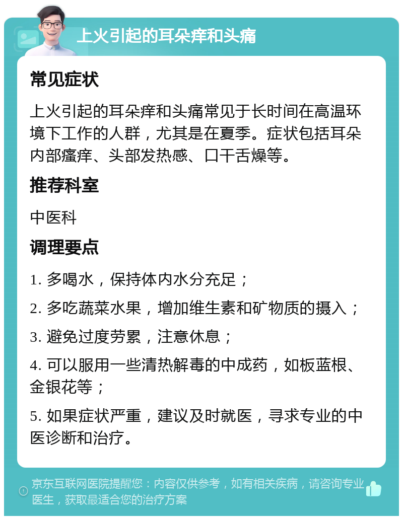 上火引起的耳朵痒和头痛 常见症状 上火引起的耳朵痒和头痛常见于长时间在高温环境下工作的人群，尤其是在夏季。症状包括耳朵内部瘙痒、头部发热感、口干舌燥等。 推荐科室 中医科 调理要点 1. 多喝水，保持体内水分充足； 2. 多吃蔬菜水果，增加维生素和矿物质的摄入； 3. 避免过度劳累，注意休息； 4. 可以服用一些清热解毒的中成药，如板蓝根、金银花等； 5. 如果症状严重，建议及时就医，寻求专业的中医诊断和治疗。