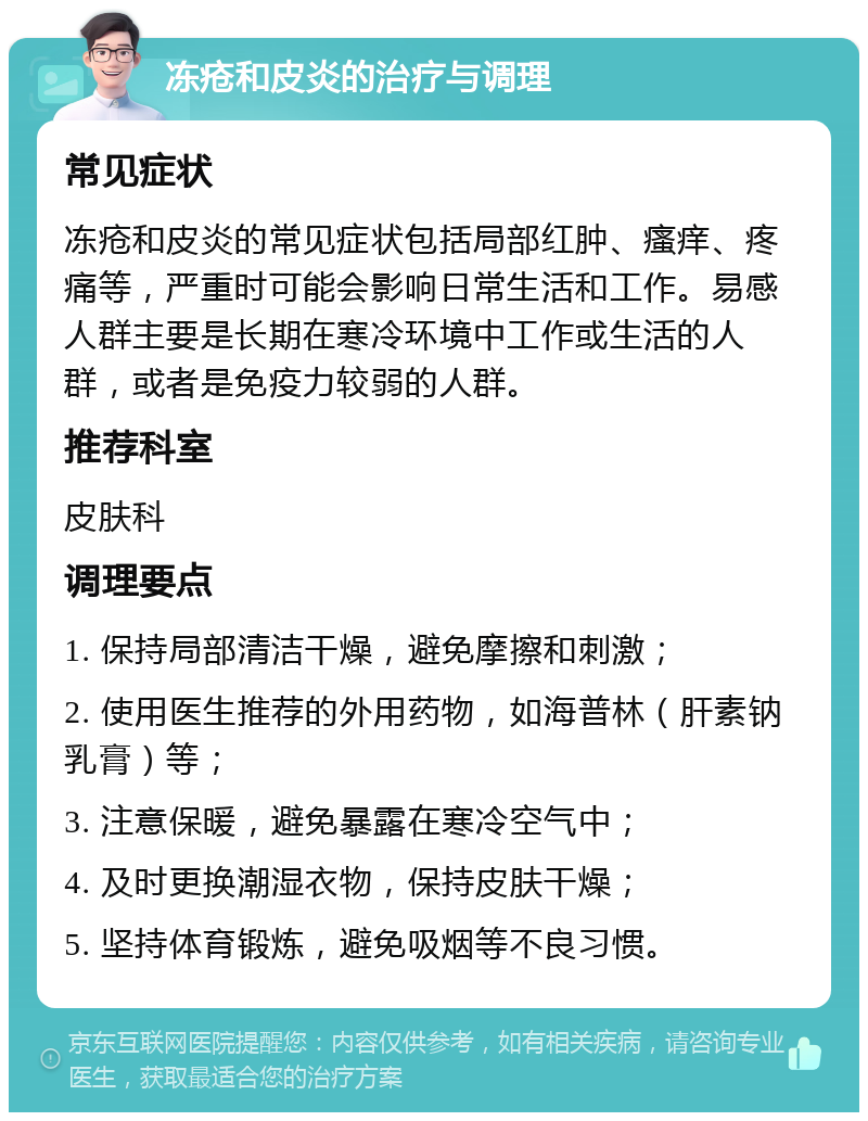 冻疮和皮炎的治疗与调理 常见症状 冻疮和皮炎的常见症状包括局部红肿、瘙痒、疼痛等，严重时可能会影响日常生活和工作。易感人群主要是长期在寒冷环境中工作或生活的人群，或者是免疫力较弱的人群。 推荐科室 皮肤科 调理要点 1. 保持局部清洁干燥，避免摩擦和刺激； 2. 使用医生推荐的外用药物，如海普林（肝素钠乳膏）等； 3. 注意保暖，避免暴露在寒冷空气中； 4. 及时更换潮湿衣物，保持皮肤干燥； 5. 坚持体育锻炼，避免吸烟等不良习惯。