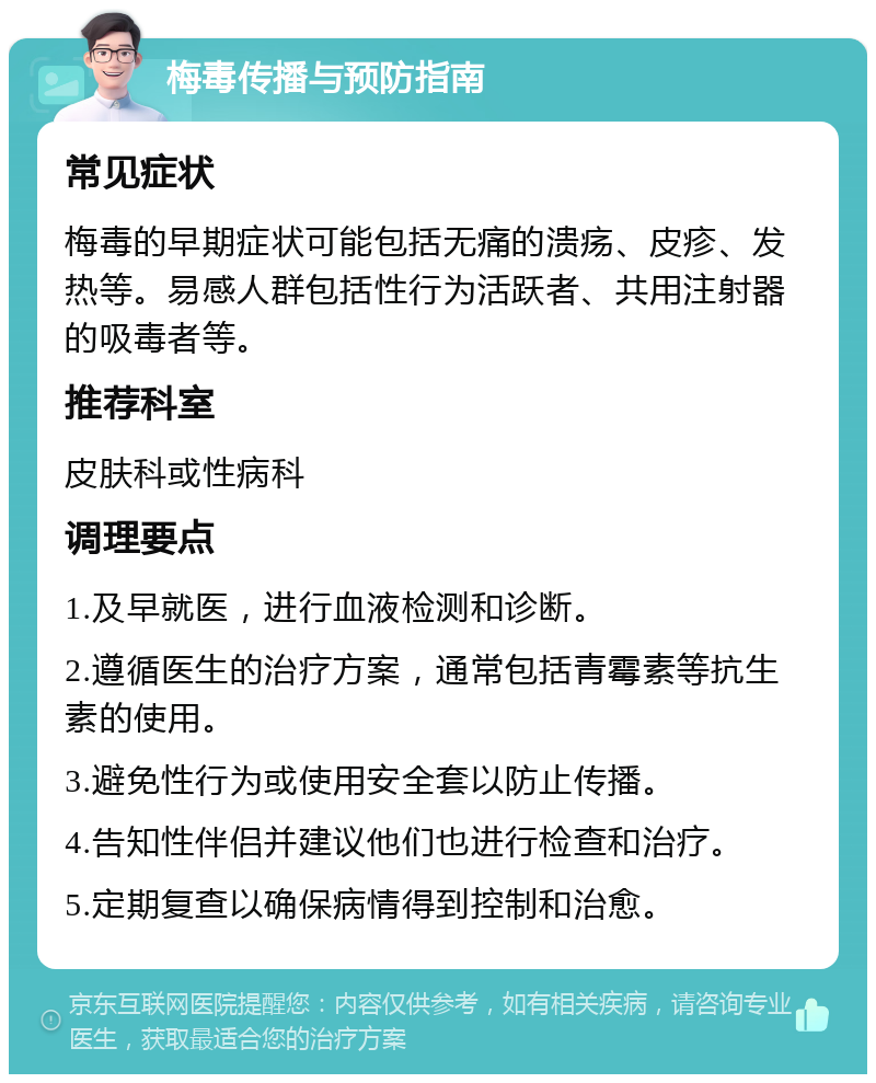 梅毒传播与预防指南 常见症状 梅毒的早期症状可能包括无痛的溃疡、皮疹、发热等。易感人群包括性行为活跃者、共用注射器的吸毒者等。 推荐科室 皮肤科或性病科 调理要点 1.及早就医，进行血液检测和诊断。 2.遵循医生的治疗方案，通常包括青霉素等抗生素的使用。 3.避免性行为或使用安全套以防止传播。 4.告知性伴侣并建议他们也进行检查和治疗。 5.定期复查以确保病情得到控制和治愈。