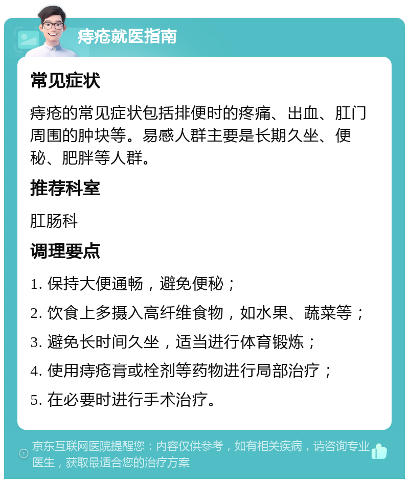 痔疮就医指南 常见症状 痔疮的常见症状包括排便时的疼痛、出血、肛门周围的肿块等。易感人群主要是长期久坐、便秘、肥胖等人群。 推荐科室 肛肠科 调理要点 1. 保持大便通畅，避免便秘； 2. 饮食上多摄入高纤维食物，如水果、蔬菜等； 3. 避免长时间久坐，适当进行体育锻炼； 4. 使用痔疮膏或栓剂等药物进行局部治疗； 5. 在必要时进行手术治疗。