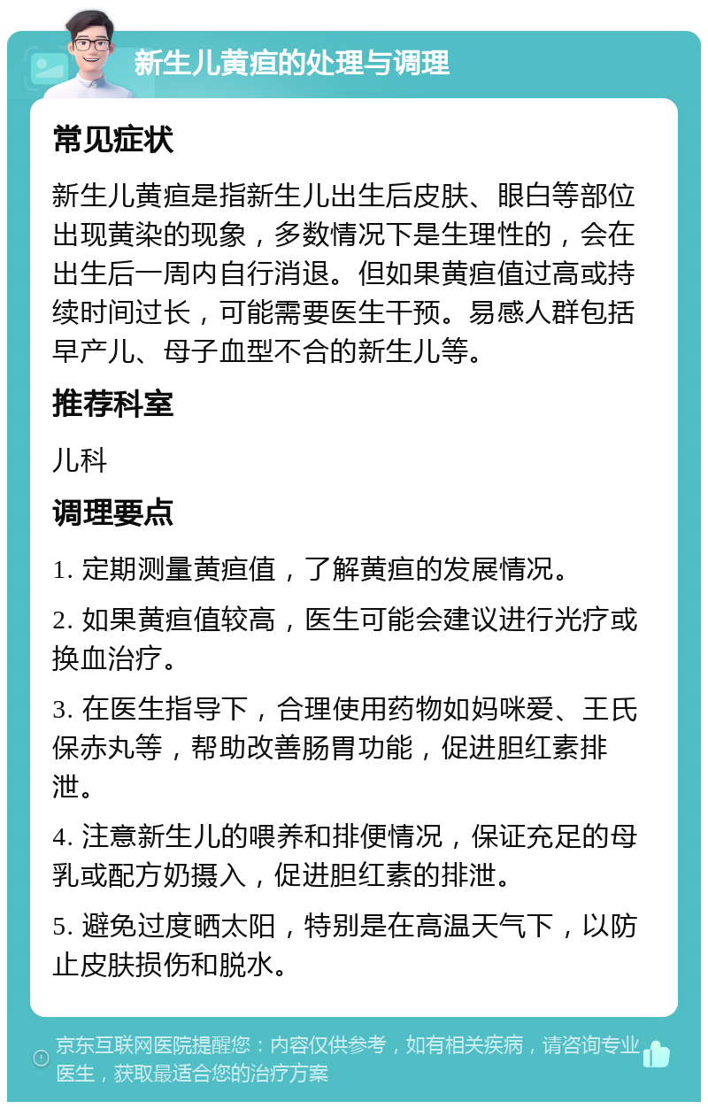 新生儿黄疸的处理与调理 常见症状 新生儿黄疸是指新生儿出生后皮肤、眼白等部位出现黄染的现象，多数情况下是生理性的，会在出生后一周内自行消退。但如果黄疸值过高或持续时间过长，可能需要医生干预。易感人群包括早产儿、母子血型不合的新生儿等。 推荐科室 儿科 调理要点 1. 定期测量黄疸值，了解黄疸的发展情况。 2. 如果黄疸值较高，医生可能会建议进行光疗或换血治疗。 3. 在医生指导下，合理使用药物如妈咪爱、王氏保赤丸等，帮助改善肠胃功能，促进胆红素排泄。 4. 注意新生儿的喂养和排便情况，保证充足的母乳或配方奶摄入，促进胆红素的排泄。 5. 避免过度晒太阳，特别是在高温天气下，以防止皮肤损伤和脱水。