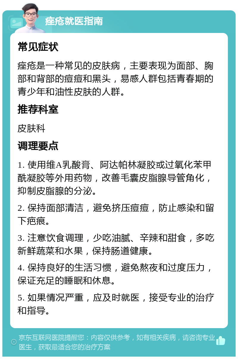 痤疮就医指南 常见症状 痤疮是一种常见的皮肤病，主要表现为面部、胸部和背部的痘痘和黑头，易感人群包括青春期的青少年和油性皮肤的人群。 推荐科室 皮肤科 调理要点 1. 使用维A乳酸膏、阿达帕林凝胶或过氧化苯甲酰凝胶等外用药物，改善毛囊皮脂腺导管角化，抑制皮脂腺的分泌。 2. 保持面部清洁，避免挤压痘痘，防止感染和留下疤痕。 3. 注意饮食调理，少吃油腻、辛辣和甜食，多吃新鲜蔬菜和水果，保持肠道健康。 4. 保持良好的生活习惯，避免熬夜和过度压力，保证充足的睡眠和休息。 5. 如果情况严重，应及时就医，接受专业的治疗和指导。